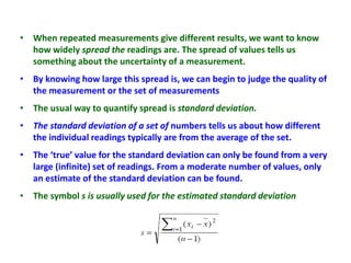 • When repeated measurements give different results, we want to know
how widely spread the readings are. The spread of values tells us
something about the uncertainty of a measurement.
• By knowing how large this spread is, we can begin to judge the quality of
the measurement or the set of measurements
• The usual way to quantify spread is standard deviation.
• The standard deviation of a set of numbers tells us about how different
the individual readings typically are from the average of the set.
• The ‘true’ value for the standard deviation can only be found from a very
large (infinite) set of readings. From a moderate number of values, only
an estimate of the standard deviation can be found.
• The symbol s is usually used for the estimated standard deviation
 