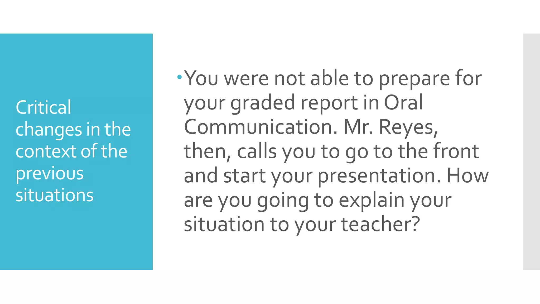 Critical
changes in the
context of the
previous
situations
You were not able to prepare for
your graded report in Oral
Communication. Mr. Reyes,
then, calls you to go to the front
and start your presentation. How
are you going to explain your
situation to your teacher?
 