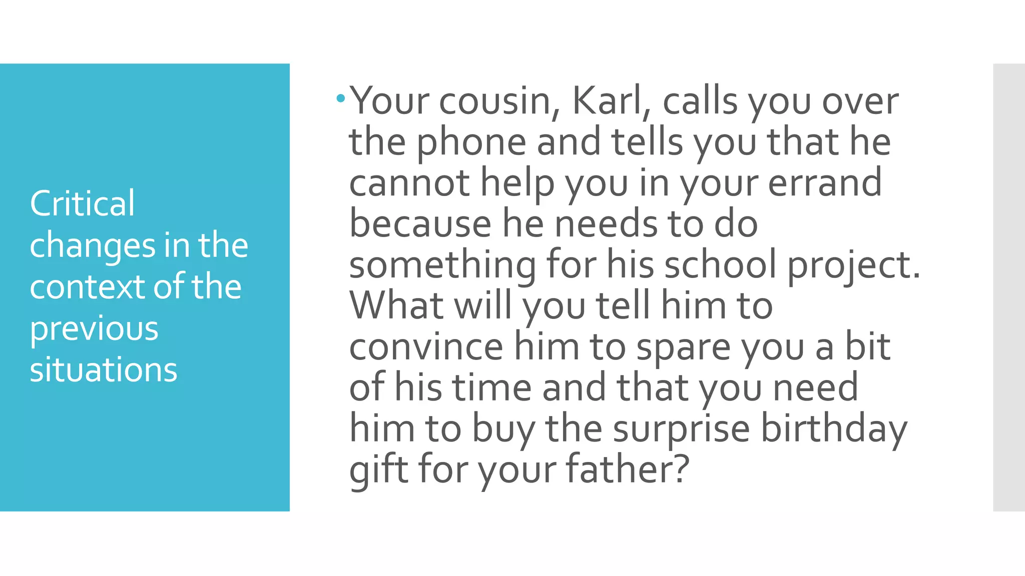 Critical
changes in the
context of the
previous
situations
Your cousin, Karl, calls you over
the phone and tells you that he
cannot help you in your errand
because he needs to do
something for his school project.
What will you tell him to
convince him to spare you a bit
of his time and that you need
him to buy the surprise birthday
gift for your father?
 