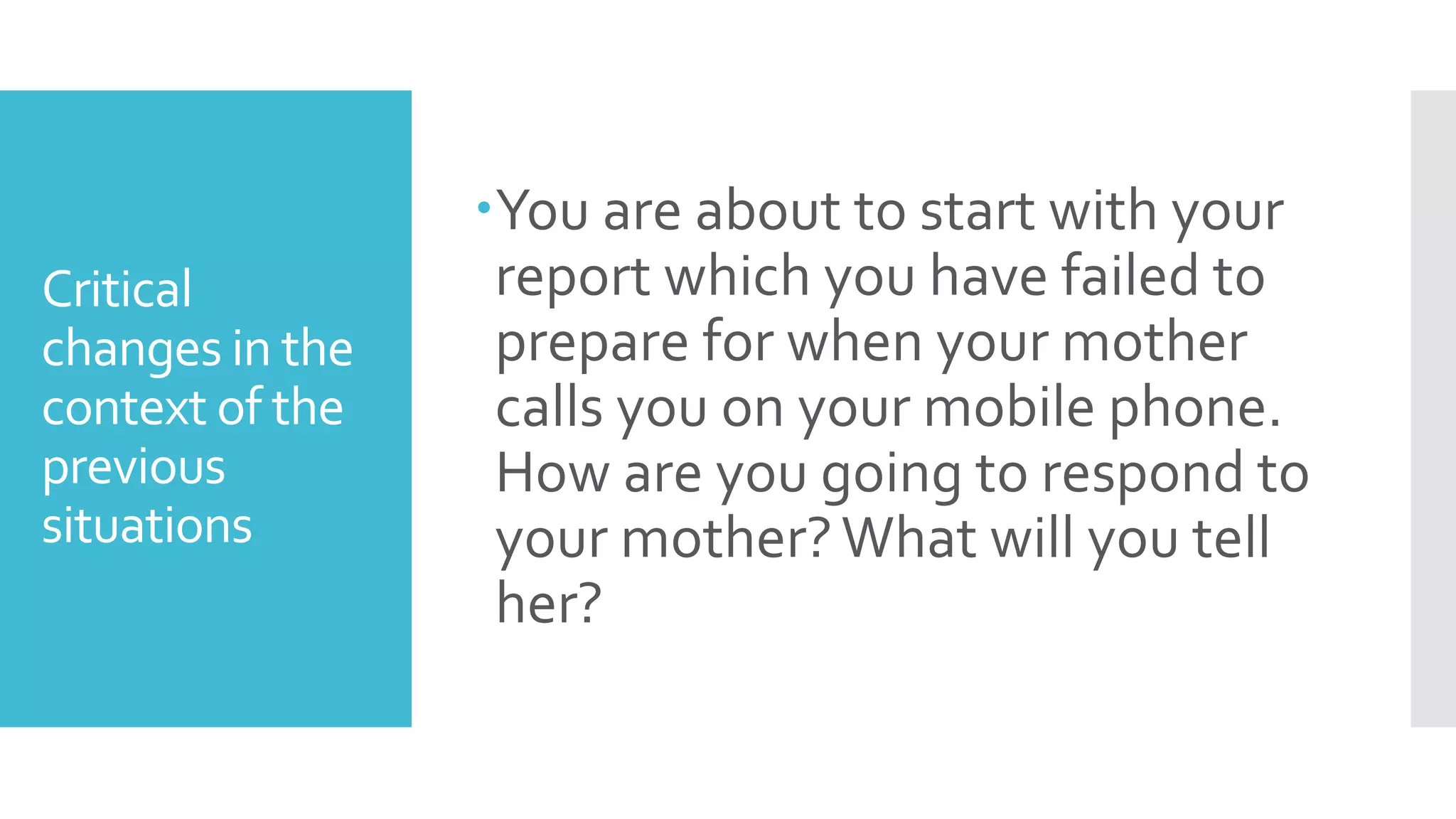 Critical
changes in the
context of the
previous
situations
You are about to start with your
report which you have failed to
prepare for when your mother
calls you on your mobile phone.
How are you going to respond to
your mother?What will you tell
her?
 