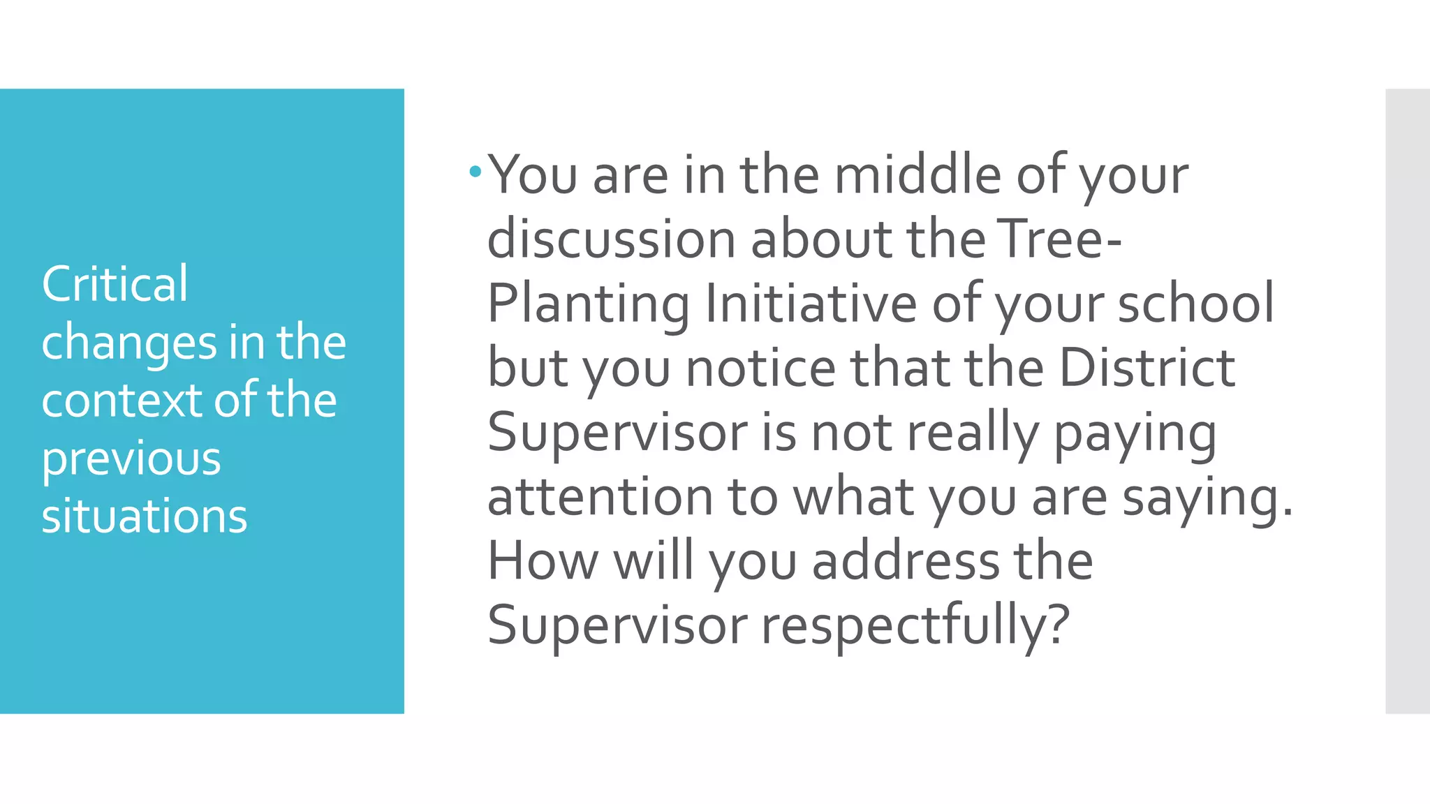 Critical
changes in the
context of the
previous
situations
You are in the middle of your
discussion about theTree-
Planting Initiative of your school
but you notice that the District
Supervisor is not really paying
attention to what you are saying.
How will you address the
Supervisor respectfully?
 