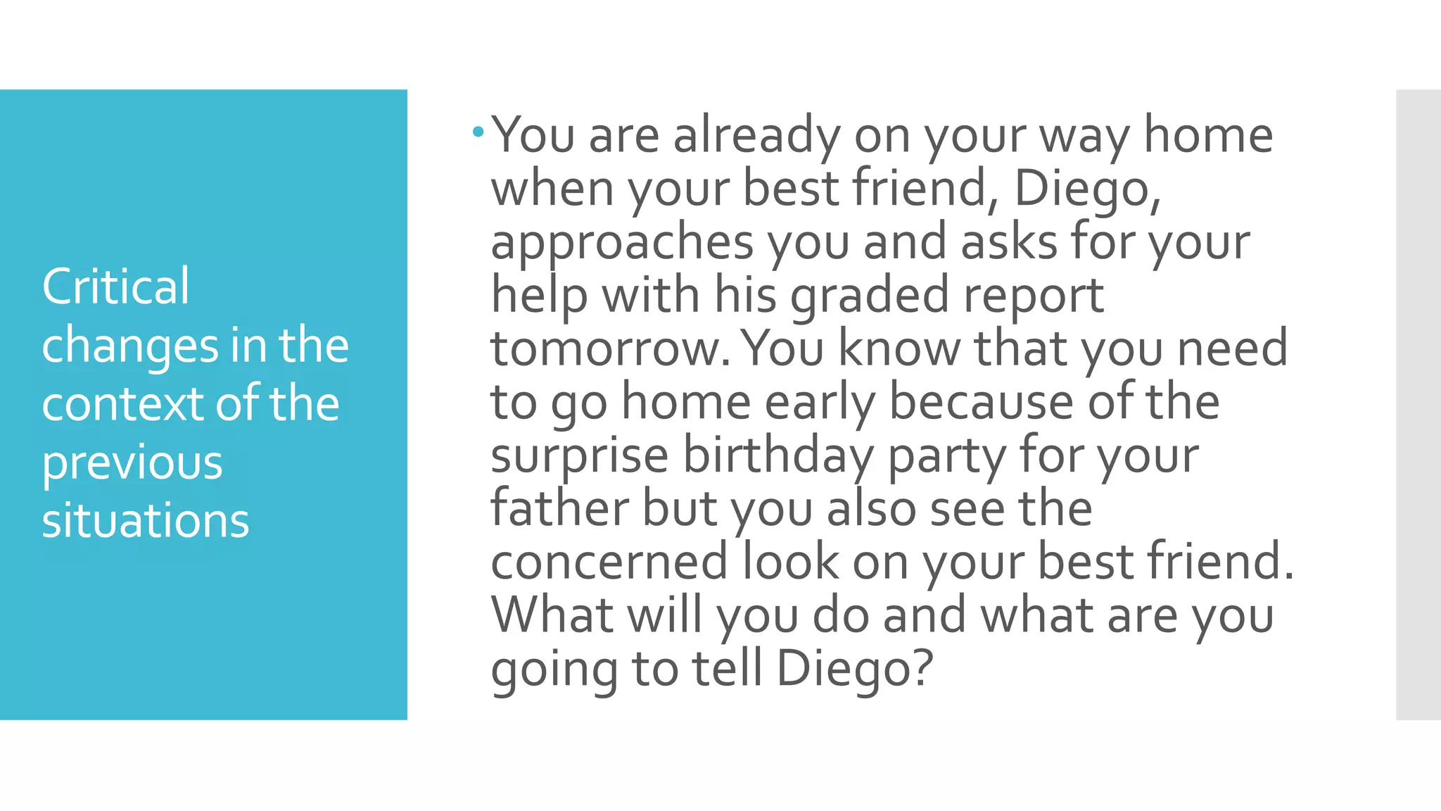 Critical
changes in the
context of the
previous
situations
You are already on your way home
when your best friend, Diego,
approaches you and asks for your
help with his graded report
tomorrow.You know that you need
to go home early because of the
surprise birthday party for your
father but you also see the
concerned look on your best friend.
What will you do and what are you
going to tell Diego?
 
