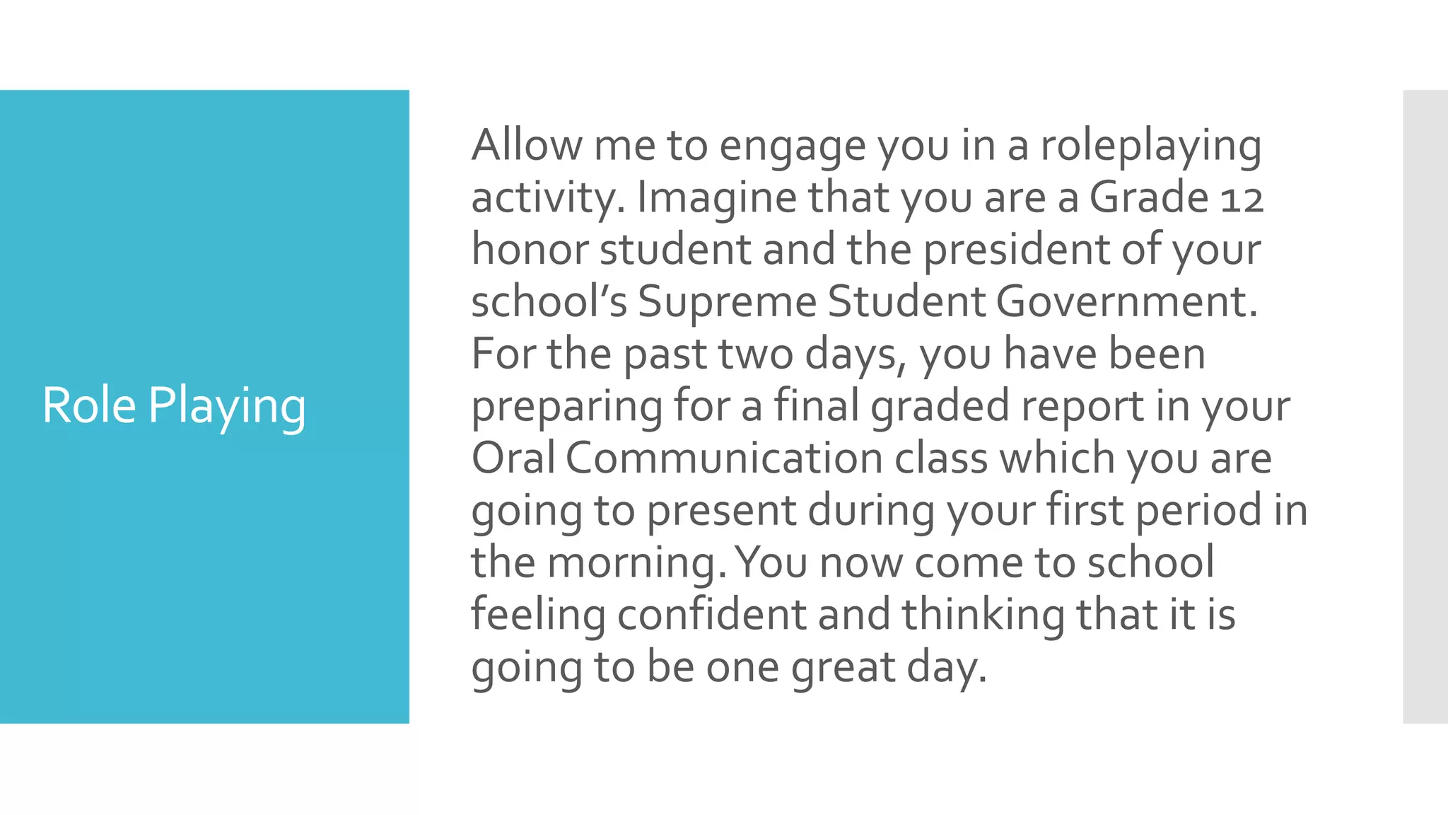 Role Playing
Allow me to engage you in a roleplaying
activity. Imagine that you are a Grade 12
honor student and the president of your
school’s Supreme Student Government.
For the past two days, you have been
preparing for a final graded report in your
Oral Communication class which you are
going to present during your first period in
the morning.You now come to school
feeling confident and thinking that it is
going to be one great day.
 