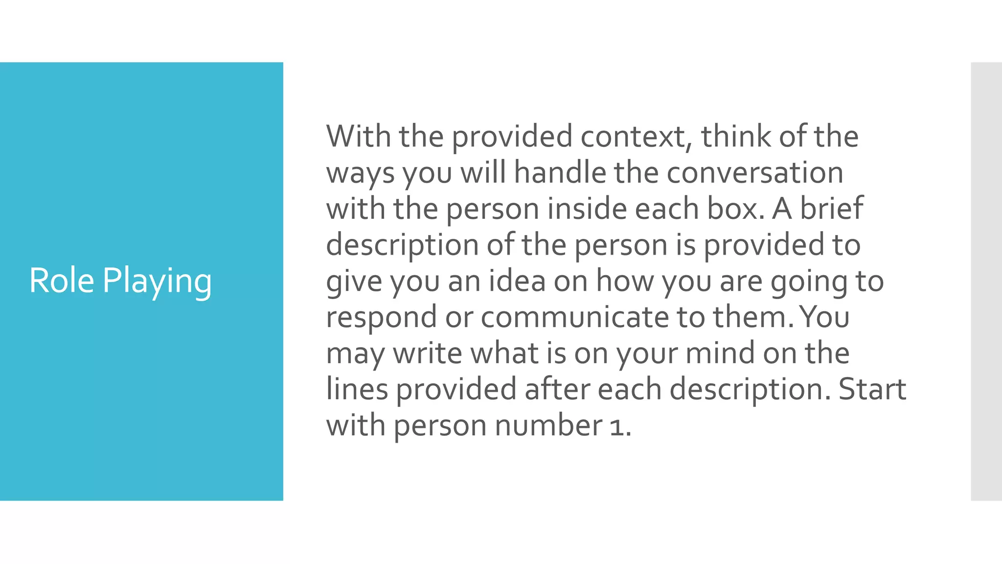 Role Playing
With the provided context, think of the
ways you will handle the conversation
with the person inside each box. A brief
description of the person is provided to
give you an idea on how you are going to
respond or communicate to them.You
may write what is on your mind on the
lines provided after each description. Start
with person number 1.
 