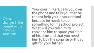 Critical
changes in the
context of the
previous
situations
Your cousin, Karl, calls you over
the phone and tells you that he
cannot help you in your errand
because he needs to do
something for his school project.
What will you tell him to
convince him to spare you a bit
of his time and that you need
him to buy the surprise birthday
gift for your father?
 