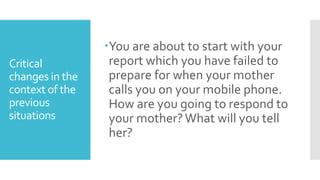 Critical
changes in the
context of the
previous
situations
You are about to start with your
report which you have failed to
prepare for when your mother
calls you on your mobile phone.
How are you going to respond to
your mother?What will you tell
her?
 