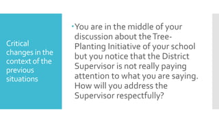 Critical
changes in the
context of the
previous
situations
You are in the middle of your
discussion about theTree-
Planting Initiative of your school
but you notice that the District
Supervisor is not really paying
attention to what you are saying.
How will you address the
Supervisor respectfully?
 