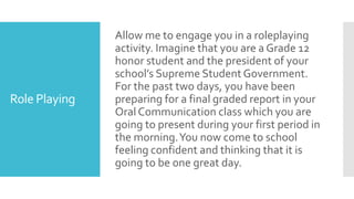 Role Playing
Allow me to engage you in a roleplaying
activity. Imagine that you are a Grade 12
honor student and the president of your
school’s Supreme Student Government.
For the past two days, you have been
preparing for a final graded report in your
Oral Communication class which you are
going to present during your first period in
the morning.You now come to school
feeling confident and thinking that it is
going to be one great day.
 