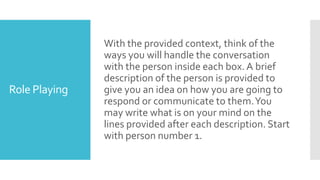 Role Playing
With the provided context, think of the
ways you will handle the conversation
with the person inside each box. A brief
description of the person is provided to
give you an idea on how you are going to
respond or communicate to them.You
may write what is on your mind on the
lines provided after each description. Start
with person number 1.
 