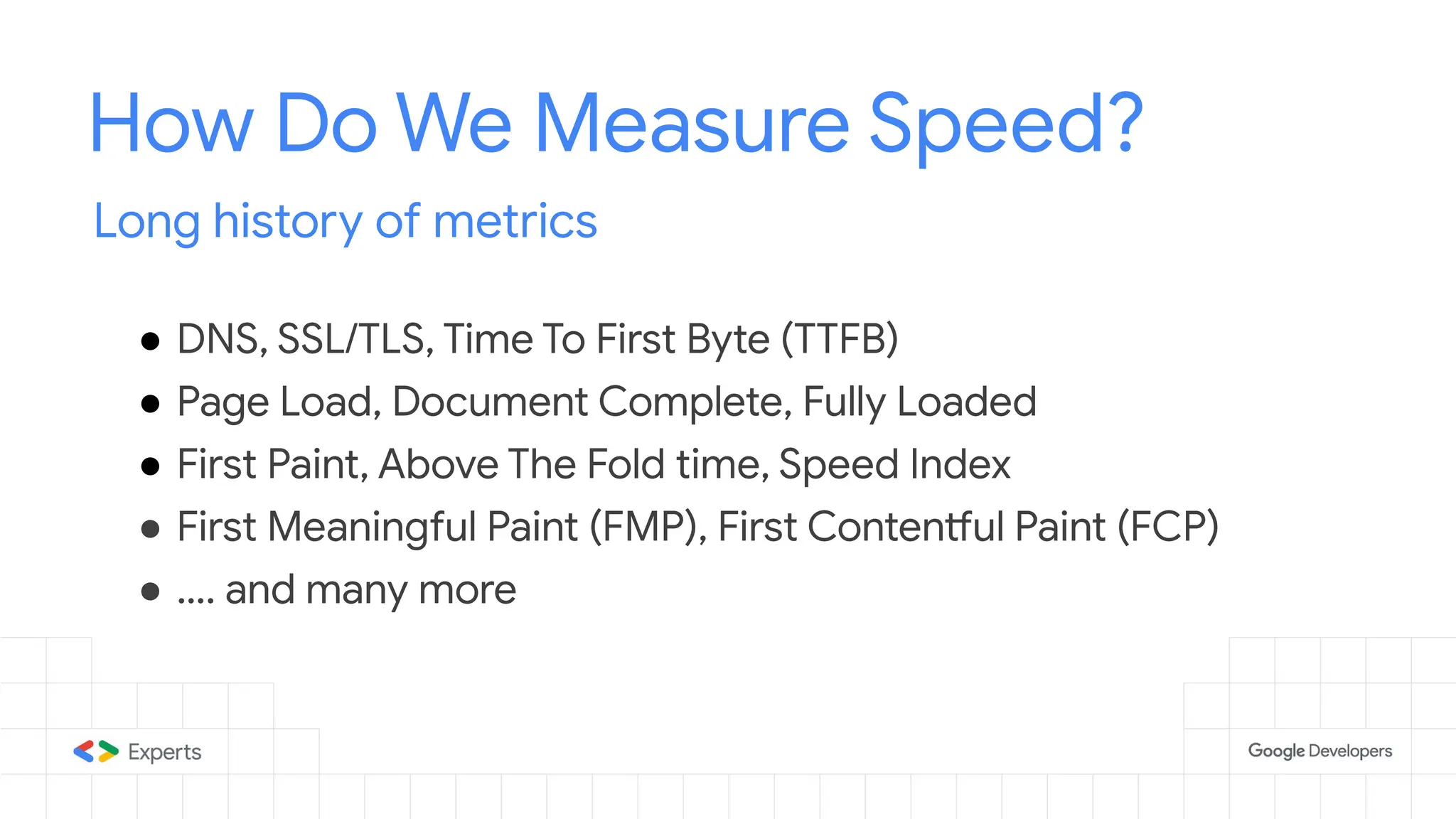 How Do We Measure Speed?
Long history of metrics
● DNS, SSL/TLS, Time To First Byte (TTFB)
● Page Load, Document Complete, Fully Loaded
● First Paint, Above The Fold time, Speed Index
● First Meaningful Paint (FMP), First Contentful Paint (FCP)
● …. and many more
 