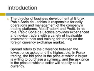 Introduction
 The director of business development at Bforex,
Pablo Soria de Lachica is responsible for daily
operations and management of the company’s
trading platforms, MetaTrader4 and Profit. In his
role, Pablo Soria de Lachica provides experienced
and novice traders with a variety of invaluable
investment tools and training for trading on the
foreign currency exchange market.
Spread refers to the difference between the
lowest price asked and the highest bid. In Forex
trading, the bid price is the price at which a buyer
is willing to purchase a currency, and the ask price
is the price at which a seller will happily sell a
currency.
 