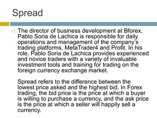 Spread
 The director of business development at Bforex,
Pablo Soria de Lachica is responsible for daily
operations and management of the company’s
trading platforms, MetaTrader4 and Profit. In his
role, Pablo Soria de Lachica provides experienced
and novice traders with a variety of invaluable
investment tools and training for trading on the
foreign currency exchange market.
Spread refers to the difference between the
lowest price asked and the highest bid. In Forex
trading, the bid price is the price at which a buyer
is willing to purchase a currency, and the ask price
is the price at which a seller will happily sell a
currency.
 