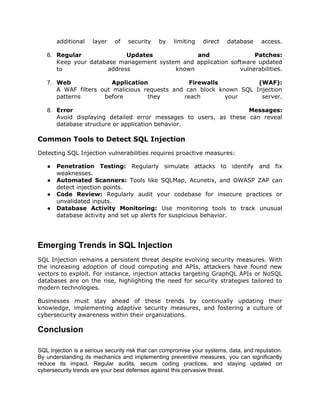 additional layer of security by limiting direct database access.
6. Regular Updates and Patches:
Keep your database management system and application software updated
to address known vulnerabilities.
7. Web Application Firewalls (WAF):
A WAF filters out malicious requests and can block known SQL Injection
patterns before they reach your server.
8. Error Messages:
Avoid displaying detailed error messages to users, as these can reveal
database structure or application behavior.
Common Tools to Detect SQL Injection
Detecting SQL Injection vulnerabilities requires proactive measures:
● Penetration Testing: Regularly simulate attacks to identify and fix
weaknesses.
● Automated Scanners: Tools like SQLMap, Acunetix, and OWASP ZAP can
detect injection points.
● Code Review: Regularly audit your codebase for insecure practices or
unvalidated inputs.
● Database Activity Monitoring: Use monitoring tools to track unusual
database activity and set up alerts for suspicious behavior.
Emerging Trends in SQL Injection
SQL Injection remains a persistent threat despite evolving security measures. With
the increasing adoption of cloud computing and APIs, attackers have found new
vectors to exploit. For instance, injection attacks targeting GraphQL APIs or NoSQL
databases are on the rise, highlighting the need for security strategies tailored to
modern technologies.
Businesses must stay ahead of these trends by continually updating their
knowledge, implementing adaptive security measures, and fostering a culture of
cybersecurity awareness within their organizations.
Conclusion
SQL Injection is a serious security risk that can compromise your systems, data, and reputation.
By understanding its mechanics and implementing preventive measures, you can significantly
reduce its impact. Regular audits, secure coding practices, and staying updated on
cybersecurity trends are your best defenses against this pervasive threat.
 