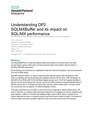 Understanding DP2
SQLMXBuffer and its impact on
SQL/MX performance
Frans Jongma,
Hewlett Packard Enterprise
Advanced Technology Center
NonStop Enterprise Division
Version 2.0
Date: July 2017
Changes from 1.1: Modified to match new HPE report format
Abstract
The SQLMXBUFFER or SQL/MX Session Data Area (SDA) is a memory area in the disk
process that is used to store parts of query execution plans and session-specific data for
NonStop SQL/MX applications.
When adding more volumes to an application does not improve throughput, this may be caused
by a lack of SDA space.
SQL/MX releases before 3.3 used to share the SDA address space with the database data
cache: increasing one would decrease the available memory for the other. With the release of
SQL/MX 3.3 on RVUs J06.19 for NonStop Integrity servers and L15.02 for Integrity NonStop X
servers, the amount of space that can be used for the SDA has been increased significantly to 2
GB per volume and is no longer competing with memory used for data cache. The data cache
can now be as much as approx.1.4 GB per database volume.
This paper describes how the SDA is used and how its configuration affects performance. The
area is reserved on a session basis and query fragments of a session can only be reused by the
same session. It differs in this from the database data cache in DP2, which is shared by all
clients. Because the area is a shared resource and the amount of data is limited, it is advised to
track its usage and where possible, adjust the size of the area to the amount of sessions.
 
