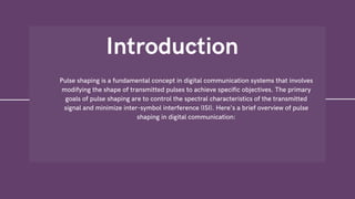 Introduction
Pulse shaping is a fundamental concept in digital communication systems that involves
modifying the shape of transmitted pulses to achieve specific objectives. The primary
goals of pulse shaping are to control the spectral characteristics of the transmitted
signal and minimize inter-symbol interference (ISI). Here's a brief overview of pulse
shaping in digital communication:
 