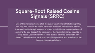 Square-Root Raised Cosine
Signals (SRRC)
One of the main drawbacks of all the signal waveforms is that although they
can very well control the power emissions within the bandwidth of interest,
they send relatively high amounts of power out of this one. A practical way of
reducing the side-lobes of the spectrum of the navigation signals could be to
use a Raised Cosine Filter (RCF) since this has a limited bandwidth. The
Raised Cosine Filter is a particular case of Nyquist filter and is defined in the
frequency domain as follows:
 
