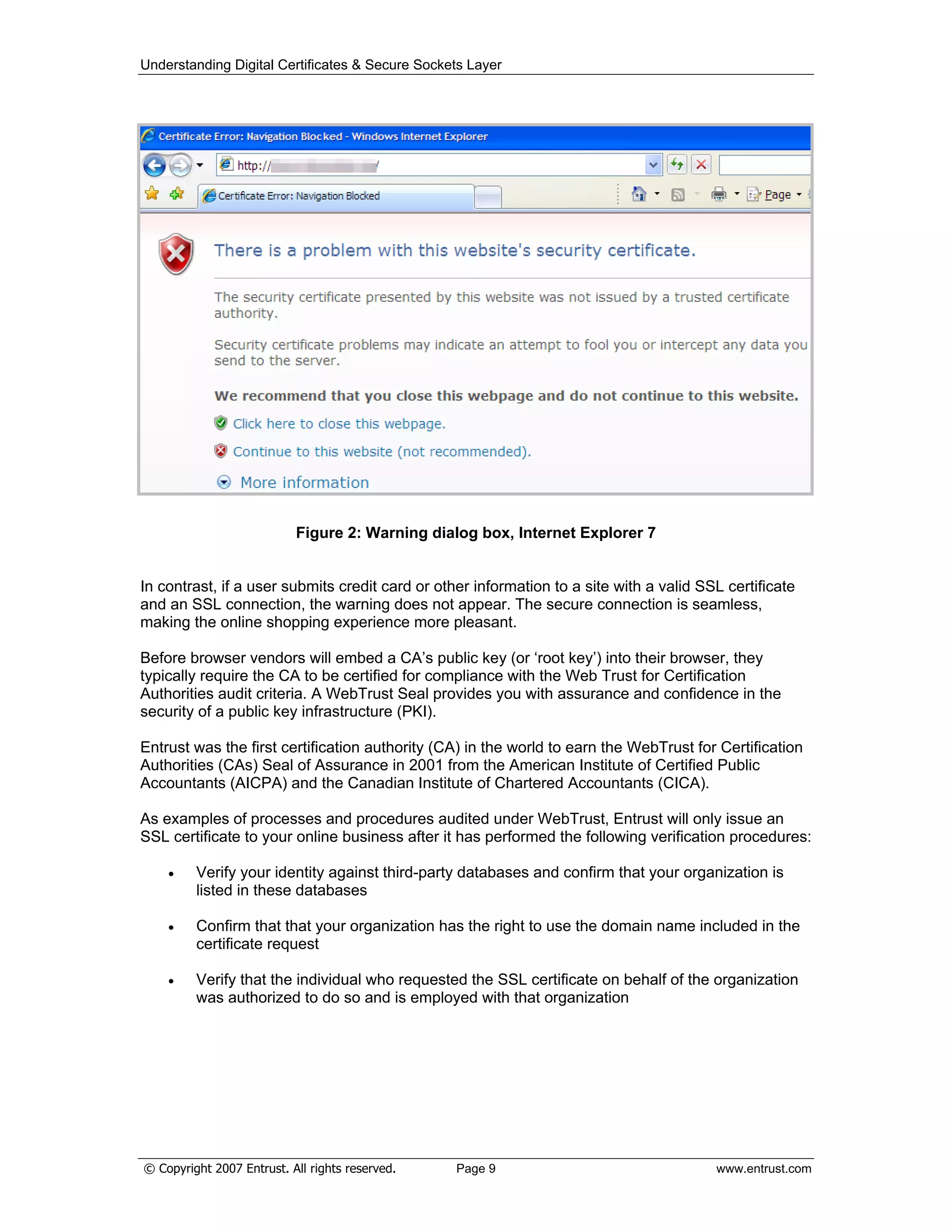 Understanding Digital Certificates & Secure Sockets Layer
Figure 2: Warning dialog box, Internet Explorer 7
In contrast, if a user submits credit card or other information to a site with a valid SSL certificate
and an SSL connection, the warning does not appear. The secure connection is seamless,
making the online shopping experience more pleasant.
Before browser vendors will embed a CA’s public key (or ‘root key’) into their browser, they
typically require the CA to be certified for compliance with the Web Trust for Certification
Authorities audit criteria. A WebTrust Seal provides you with assurance and confidence in the
security of a public key infrastructure (PKI).
Entrust was the first certification authority (CA) in the world to earn the WebTrust for Certification
Authorities (CAs) Seal of Assurance in 2001 from the American Institute of Certified Public
Accountants (AICPA) and the Canadian Institute of Chartered Accountants (CICA).
As examples of processes and procedures audited under WebTrust, Entrust will only issue an
SSL certificate to your online business after it has performed the following verification procedures:
Verify your identity against third-party databases and confirm that your organization is
listed in these databases
Confirm that that your organization has the right to use the domain name included in the
certificate request
Verify that the individual who requested the SSL certificate on behalf of the organization
was authorized to do so and is employed with that organization
© Copyright 2007 Entrust. All rights reserved. Page 9 www.entrust.com
 