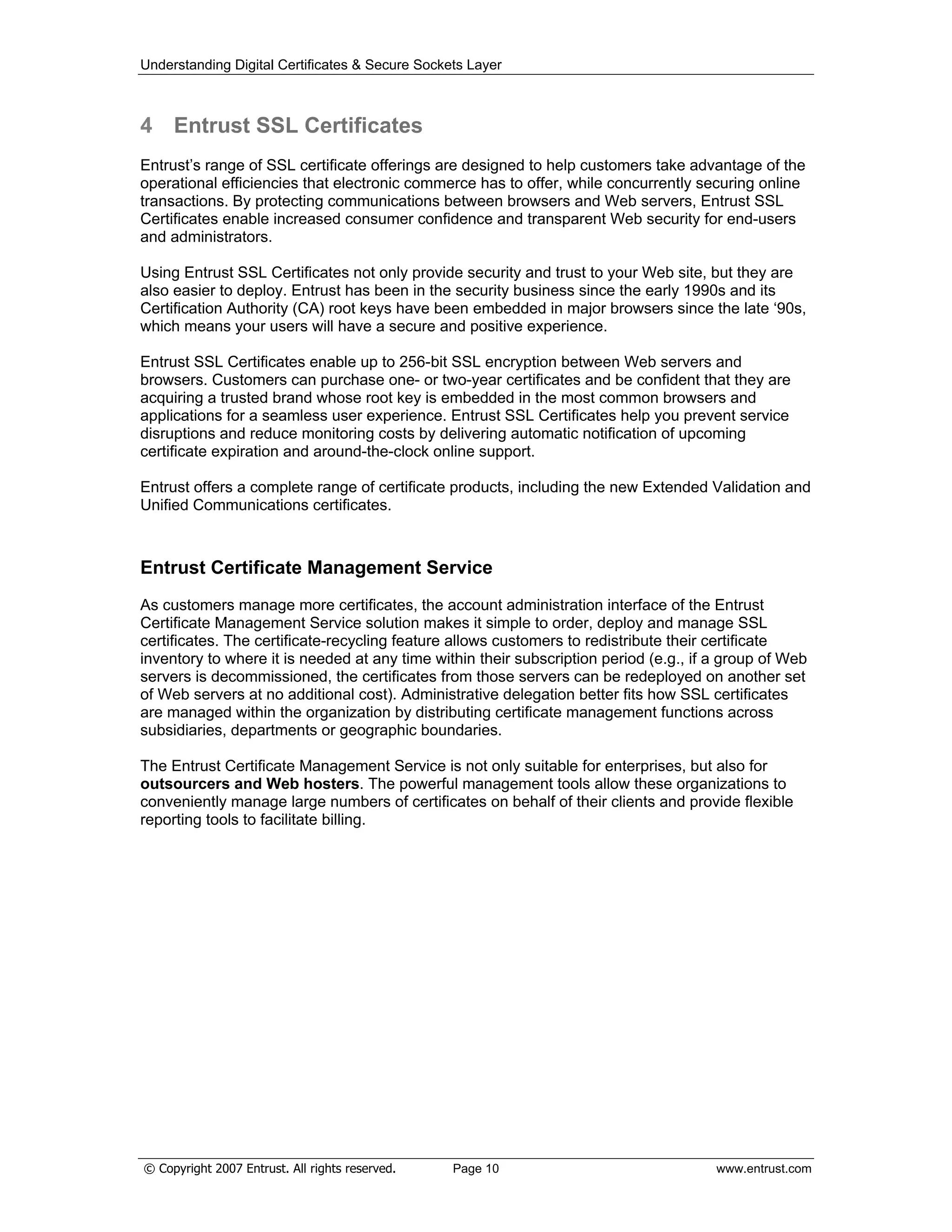 Understanding Digital Certificates & Secure Sockets Layer
4 Entrust SSL Certificates
Entrust’s range of SSL certificate offerings are designed to help customers take advantage of the
operational efficiencies that electronic commerce has to offer, while concurrently securing online
transactions. By protecting communications between browsers and Web servers, Entrust SSL
Certificates enable increased consumer confidence and transparent Web security for end-users
and administrators.
Using Entrust SSL Certificates not only provide security and trust to your Web site, but they are
also easier to deploy. Entrust has been in the security business since the early 1990s and its
Certification Authority (CA) root keys have been embedded in major browsers since the late ‘90s,
which means your users will have a secure and positive experience.
Entrust SSL Certificates enable up to 256-bit SSL encryption between Web servers and
browsers. Customers can purchase one- or two-year certificates and be confident that they are
acquiring a trusted brand whose root key is embedded in the most common browsers and
applications for a seamless user experience. Entrust SSL Certificates help you prevent service
disruptions and reduce monitoring costs by delivering automatic notification of upcoming
certificate expiration and around-the-clock online support.
Entrust offers a complete range of certificate products, including the new Extended Validation and
Unified Communications certificates.
Entrust Certificate Management Service
As customers manage more certificates, the account administration interface of the Entrust
Certificate Management Service solution makes it simple to order, deploy and manage SSL
certificates. The certificate-recycling feature allows customers to redistribute their certificate
inventory to where it is needed at any time within their subscription period (e.g., if a group of Web
servers is decommissioned, the certificates from those servers can be redeployed on another set
of Web servers at no additional cost). Administrative delegation better fits how SSL certificates
are managed within the organization by distributing certificate management functions across
subsidiaries, departments or geographic boundaries.
The Entrust Certificate Management Service is not only suitable for enterprises, but also for
outsourcers and Web hosters. The powerful management tools allow these organizations to
conveniently manage large numbers of certificates on behalf of their clients and provide flexible
reporting tools to facilitate billing.
© Copyright 2007 Entrust. All rights reserved. Page 10 www.entrust.com
 