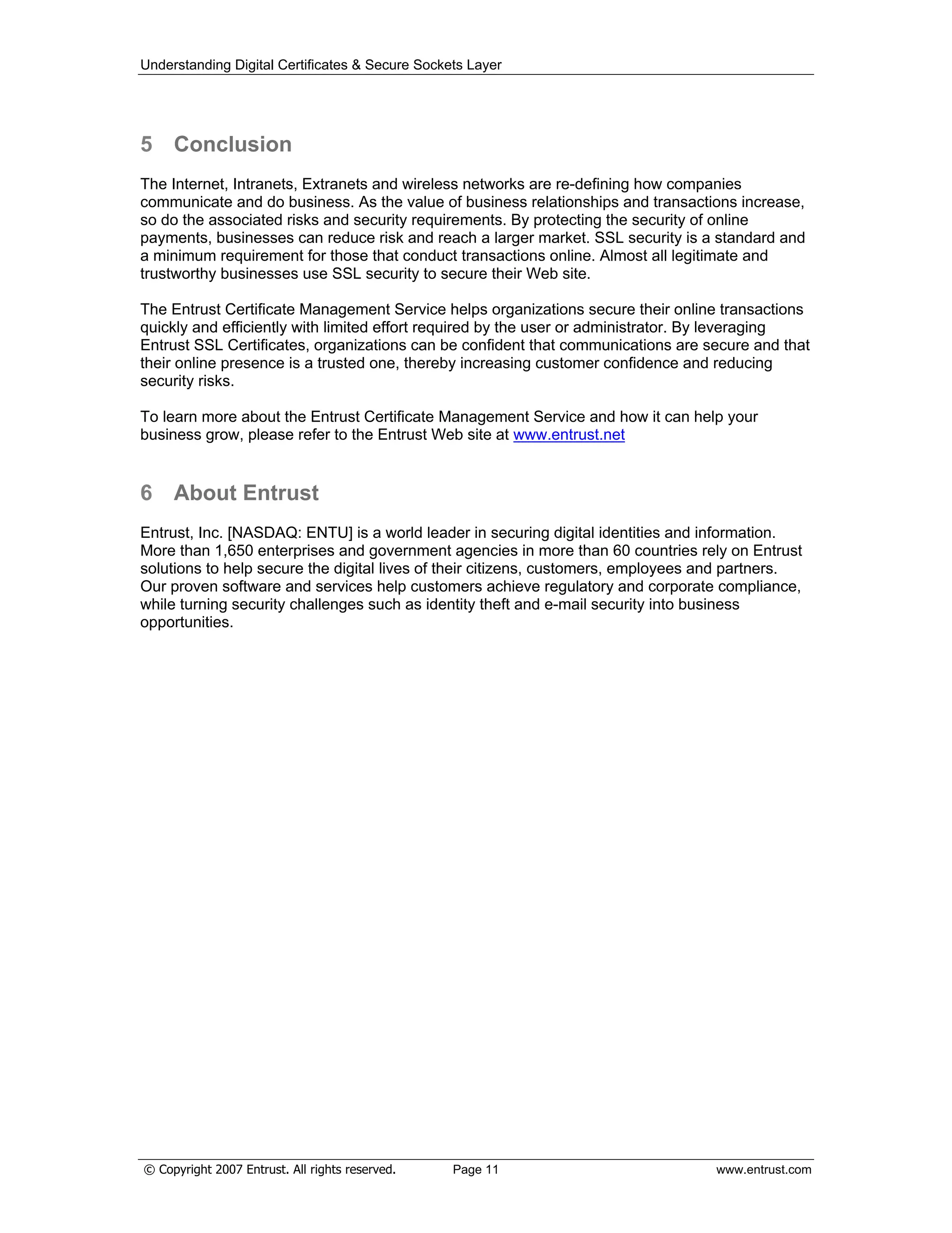 Understanding Digital Certificates & Secure Sockets Layer
5 Conclusion
The Internet, Intranets, Extranets and wireless networks are re-defining how companies
communicate and do business. As the value of business relationships and transactions increase,
so do the associated risks and security requirements. By protecting the security of online
payments, businesses can reduce risk and reach a larger market. SSL security is a standard and
a minimum requirement for those that conduct transactions online. Almost all legitimate and
trustworthy businesses use SSL security to secure their Web site.
The Entrust Certificate Management Service helps organizations secure their online transactions
quickly and efficiently with limited effort required by the user or administrator. By leveraging
Entrust SSL Certificates, organizations can be confident that communications are secure and that
their online presence is a trusted one, thereby increasing customer confidence and reducing
security risks.
To learn more about the Entrust Certificate Management Service and how it can help your
business grow, please refer to the Entrust Web site at www.entrust.net
6 About Entrust
Entrust, Inc. [NASDAQ: ENTU] is a world leader in securing digital identities and information.
More than 1,650 enterprises and government agencies in more than 60 countries rely on Entrust
solutions to help secure the digital lives of their citizens, customers, employees and partners.
Our proven software and services help customers achieve regulatory and corporate compliance,
while turning security challenges such as identity theft and e-mail security into business
opportunities.
© Copyright 2007 Entrust. All rights reserved. Page 11 www.entrust.com
 