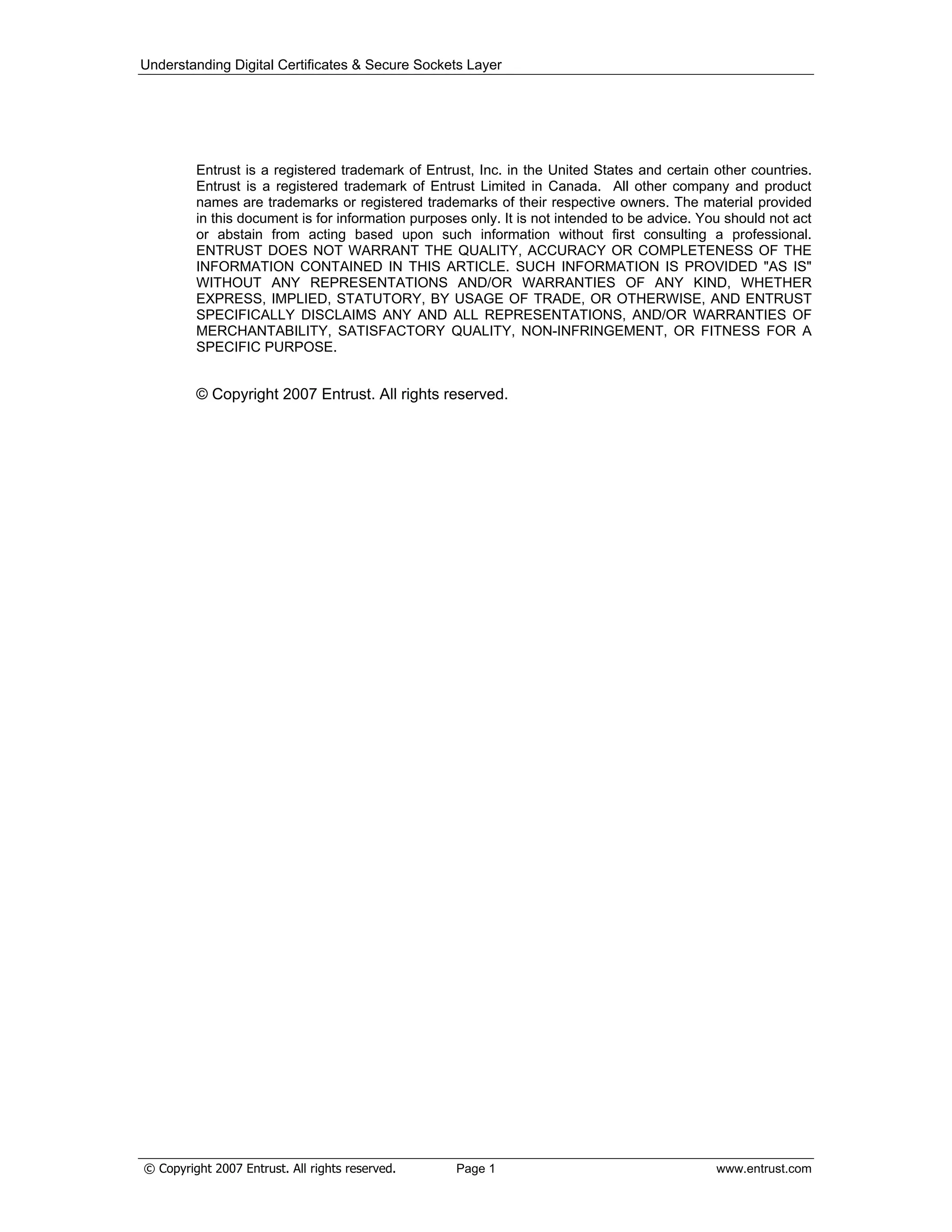 Understanding Digital Certificates & Secure Sockets Layer
Entrust is a registered trademark of Entrust, Inc. in the United States and certain other countries.
Entrust is a registered trademark of Entrust Limited in Canada. All other company and product
names are trademarks or registered trademarks of their respective owners. The material provided
in this document is for information purposes only. It is not intended to be advice. You should not act
or abstain from acting based upon such information without first consulting a professional.
ENTRUST DOES NOT WARRANT THE QUALITY, ACCURACY OR COMPLETENESS OF THE
INFORMATION CONTAINED IN THIS ARTICLE. SUCH INFORMATION IS PROVIDED "AS IS"
WITHOUT ANY REPRESENTATIONS AND/OR WARRANTIES OF ANY KIND, WHETHER
EXPRESS, IMPLIED, STATUTORY, BY USAGE OF TRADE, OR OTHERWISE, AND ENTRUST
SPECIFICALLY DISCLAIMS ANY AND ALL REPRESENTATIONS, AND/OR WARRANTIES OF
MERCHANTABILITY, SATISFACTORY QUALITY, NON-INFRINGEMENT, OR FITNESS FOR A
SPECIFIC PURPOSE.
© Copyright 2007 Entrust. All rights reserved.
© Copyright 2007 Entrust. All rights reserved. Page 1 www.entrust.com
 