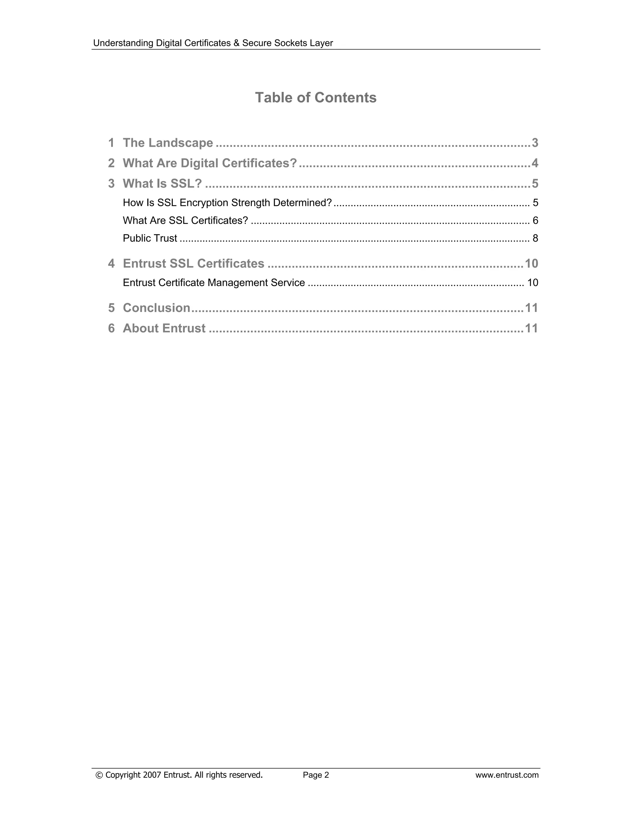 Understanding Digital Certificates & Secure Sockets Layer
Table of Contents
1 The Landscape ...........................................................................................3
2 What Are Digital Certificates?...................................................................4
3 What Is SSL? ..............................................................................................5
How Is SSL Encryption Strength Determined?..................................................................... 5
What Are SSL Certificates? .................................................................................................. 6
Public Trust ........................................................................................................................... 8
4 Entrust SSL Certificates ..........................................................................10
Entrust Certificate Management Service ............................................................................ 10
5 Conclusion................................................................................................11
6 About Entrust ...........................................................................................11
© Copyright 2007 Entrust. All rights reserved. Page 2 www.entrust.com
 