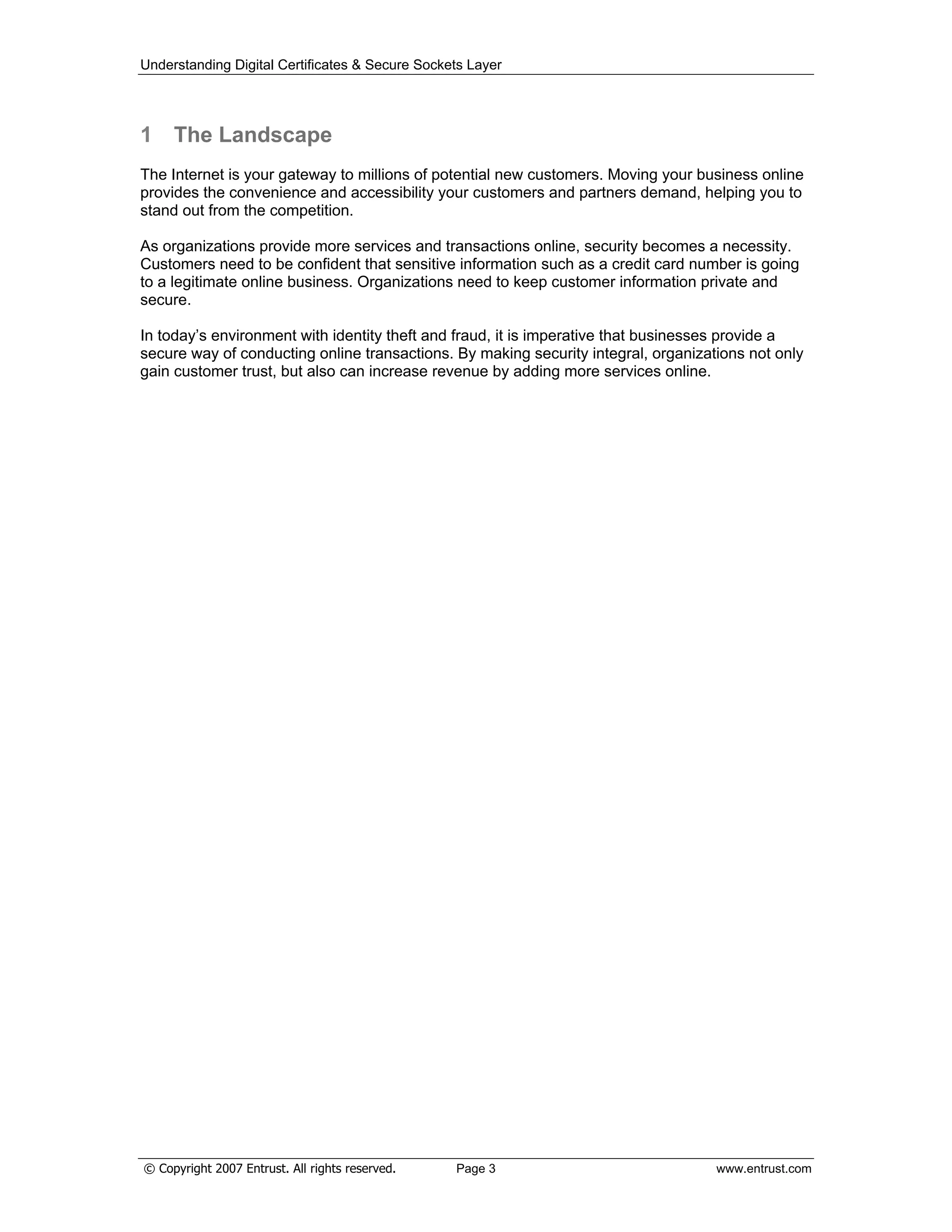 Understanding Digital Certificates & Secure Sockets Layer
1 The Landscape
The Internet is your gateway to millions of potential new customers. Moving your business online
provides the convenience and accessibility your customers and partners demand, helping you to
stand out from the competition.
As organizations provide more services and transactions online, security becomes a necessity.
Customers need to be confident that sensitive information such as a credit card number is going
to a legitimate online business. Organizations need to keep customer information private and
secure.
In today’s environment with identity theft and fraud, it is imperative that businesses provide a
secure way of conducting online transactions. By making security integral, organizations not only
gain customer trust, but also can increase revenue by adding more services online.
© Copyright 2007 Entrust. All rights reserved. Page 3 www.entrust.com
 