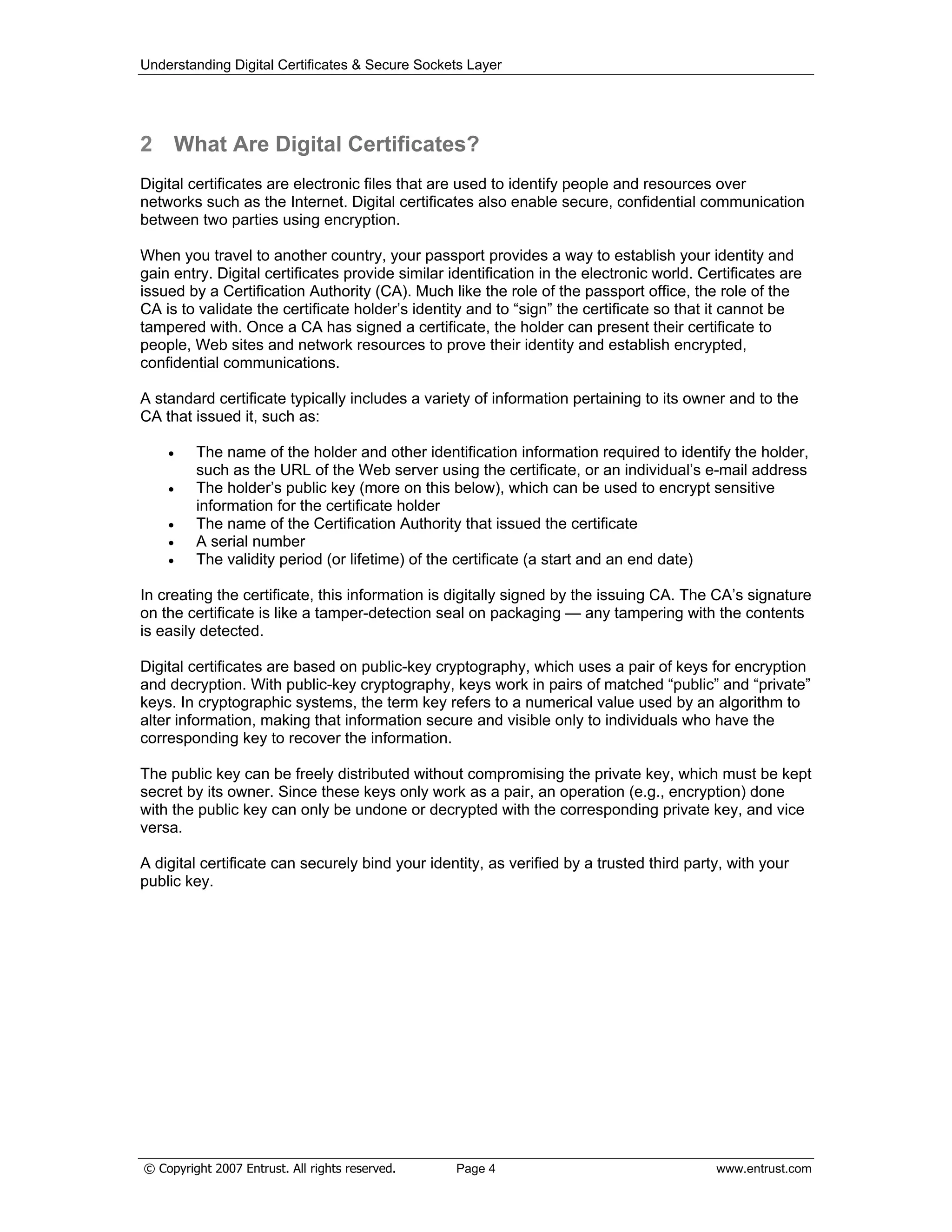 Understanding Digital Certificates & Secure Sockets Layer
2 What Are Digital Certificates?
Digital certificates are electronic files that are used to identify people and resources over
networks such as the Internet. Digital certificates also enable secure, confidential communication
between two parties using encryption.
When you travel to another country, your passport provides a way to establish your identity and
gain entry. Digital certificates provide similar identification in the electronic world. Certificates are
issued by a Certification Authority (CA). Much like the role of the passport office, the role of the
CA is to validate the certificate holder’s identity and to “sign” the certificate so that it cannot be
tampered with. Once a CA has signed a certificate, the holder can present their certificate to
people, Web sites and network resources to prove their identity and establish encrypted,
confidential communications.
A standard certificate typically includes a variety of information pertaining to its owner and to the
CA that issued it, such as:
The name of the holder and other identification information required to identify the holder,
such as the URL of the Web server using the certificate, or an individual’s e-mail address
The holder’s public key (more on this below), which can be used to encrypt sensitive
information for the certificate holder
The name of the Certification Authority that issued the certificate
A serial number
The validity period (or lifetime) of the certificate (a start and an end date)
In creating the certificate, this information is digitally signed by the issuing CA. The CA’s signature
on the certificate is like a tamper-detection seal on packaging — any tampering with the contents
is easily detected.
Digital certificates are based on public-key cryptography, which uses a pair of keys for encryption
and decryption. With public-key cryptography, keys work in pairs of matched “public” and “private”
keys. In cryptographic systems, the term key refers to a numerical value used by an algorithm to
alter information, making that information secure and visible only to individuals who have the
corresponding key to recover the information.
The public key can be freely distributed without compromising the private key, which must be kept
secret by its owner. Since these keys only work as a pair, an operation (e.g., encryption) done
with the public key can only be undone or decrypted with the corresponding private key, and vice
versa.
A digital certificate can securely bind your identity, as verified by a trusted third party, with your
public key.
© Copyright 2007 Entrust. All rights reserved. Page 4 www.entrust.com
 