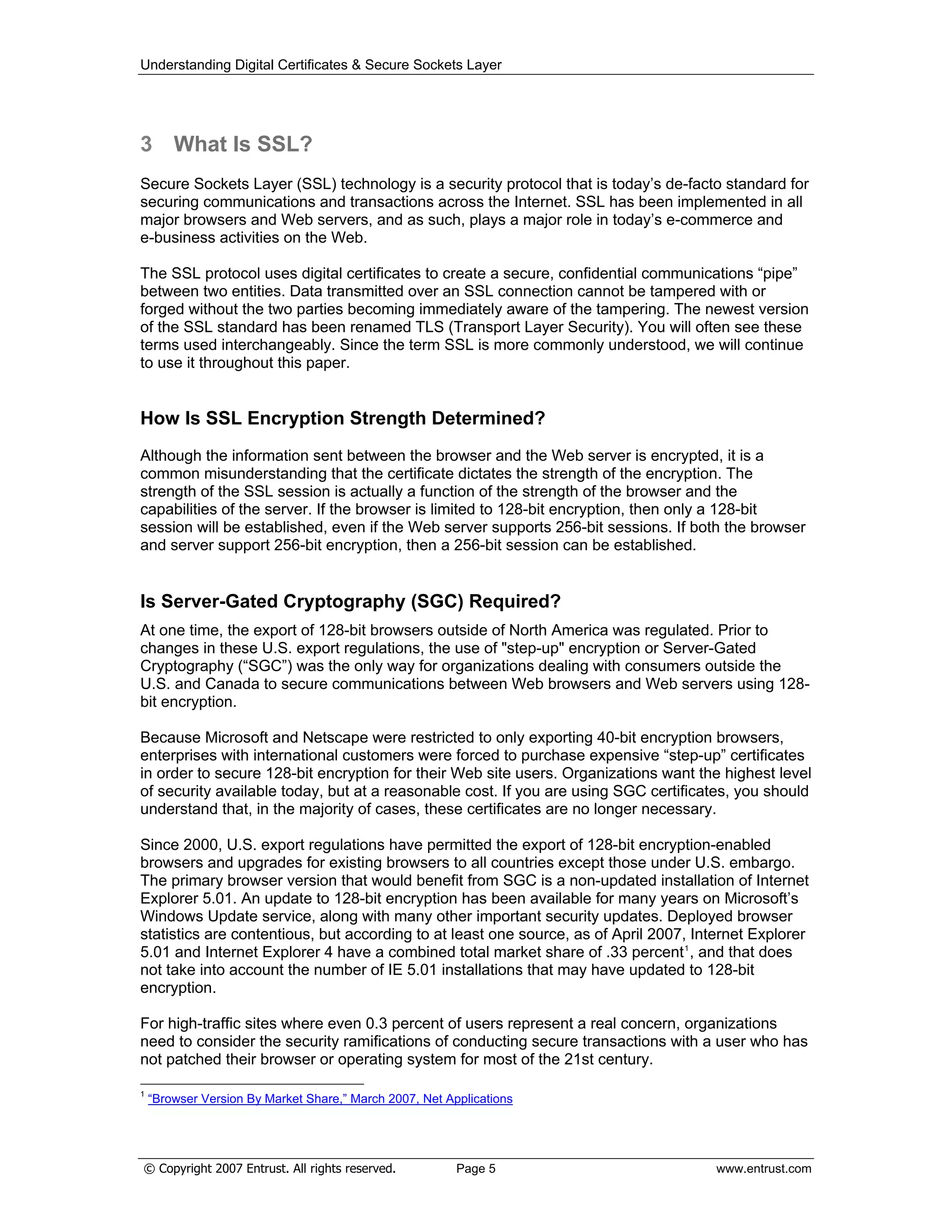 Understanding Digital Certificates & Secure Sockets Layer
© Copyright 2007 Entrust. All rights reserved. Page 5 www.entrust.com
3 What Is SSL?
Secure Sockets Layer (SSL) technology is a security protocol that is today’s de-facto standard for
securing communications and transactions across the Internet. SSL has been implemented in all
major browsers and Web servers, and as such, plays a major role in today’s e-commerce and
e-business activities on the Web.
The SSL protocol uses digital certificates to create a secure, confidential communications “pipe”
between two entities. Data transmitted over an SSL connection cannot be tampered with or
forged without the two parties becoming immediately aware of the tampering. The newest version
of the SSL standard has been renamed TLS (Transport Layer Security). You will often see these
terms used interchangeably. Since the term SSL is more commonly understood, we will continue
to use it throughout this paper.
How Is SSL Encryption Strength Determined?
Although the information sent between the browser and the Web server is encrypted, it is a
common misunderstanding that the certificate dictates the strength of the encryption. The
strength of the SSL session is actually a function of the strength of the browser and the
capabilities of the server. If the browser is limited to 128-bit encryption, then only a 128-bit
session will be established, even if the Web server supports 256-bit sessions. If both the browser
and server support 256-bit encryption, then a 256-bit session can be established.
Is Server-Gated Cryptography (SGC) Required?
At one time, the export of 128-bit browsers outside of North America was regulated. Prior to
changes in these U.S. export regulations, the use of "step-up" encryption or Server-Gated
Cryptography (“SGC”) was the only way for organizations dealing with consumers outside the
U.S. and Canada to secure communications between Web browsers and Web servers using 128-
bit encryption.
Because Microsoft and Netscape were restricted to only exporting 40-bit encryption browsers,
enterprises with international customers were forced to purchase expensive “step-up” certificates
in order to secure 128-bit encryption for their Web site users. Organizations want the highest level
of security available today, but at a reasonable cost. If you are using SGC certificates, you should
understand that, in the majority of cases, these certificates are no longer necessary.
Since 2000, U.S. export regulations have permitted the export of 128-bit encryption-enabled
browsers and upgrades for existing browsers to all countries except those under U.S. embargo.
The primary browser version that would benefit from SGC is a non-updated installation of Internet
Explorer 5.01. An update to 128-bit encryption has been available for many years on Microsoft’s
Windows Update service, along with many other important security updates. Deployed browser
statistics are contentious, but according to at least one source, as of April 2007, Internet Explorer
5.01 and Internet Explorer 4 have a combined total market share of .33 percent1
, and that does
not take into account the number of IE 5.01 installations that may have updated to 128-bit
encryption.
For high-traffic sites where even 0.3 percent of users represent a real concern, organizations
need to consider the security ramifications of conducting secure transactions with a user who has
not patched their browser or operating system for most of the 21st century.
1
“Browser Version By Market Share,” March 2007, Net Applications
 