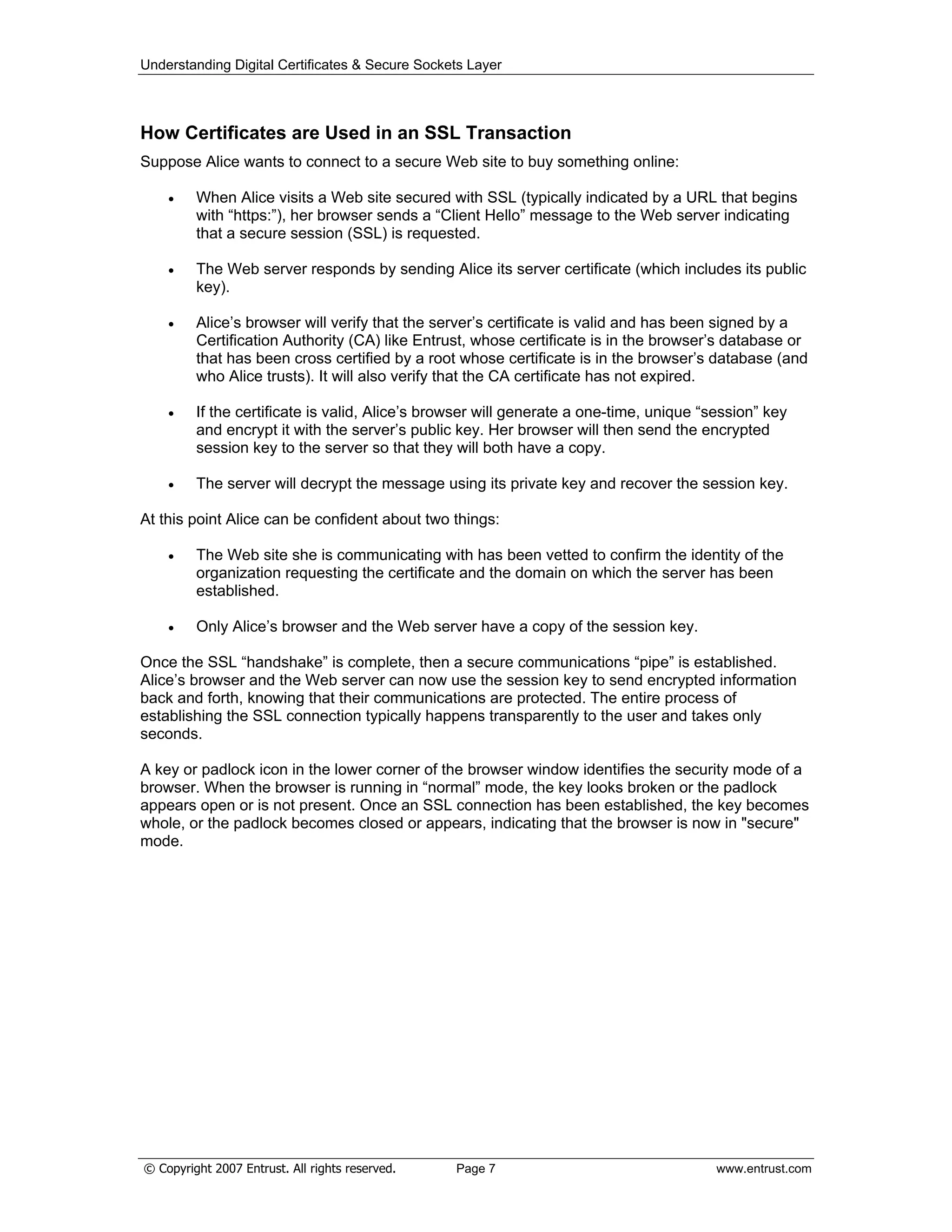 Understanding Digital Certificates & Secure Sockets Layer
How Certificates are Used in an SSL Transaction
Suppose Alice wants to connect to a secure Web site to buy something online:
When Alice visits a Web site secured with SSL (typically indicated by a URL that begins
with “https:”), her browser sends a “Client Hello” message to the Web server indicating
that a secure session (SSL) is requested.
The Web server responds by sending Alice its server certificate (which includes its public
key).
Alice’s browser will verify that the server’s certificate is valid and has been signed by a
Certification Authority (CA) like Entrust, whose certificate is in the browser’s database or
that has been cross certified by a root whose certificate is in the browser’s database (and
who Alice trusts). It will also verify that the CA certificate has not expired.
If the certificate is valid, Alice’s browser will generate a one-time, unique “session” key
and encrypt it with the server’s public key. Her browser will then send the encrypted
session key to the server so that they will both have a copy.
The server will decrypt the message using its private key and recover the session key.
At this point Alice can be confident about two things:
The Web site she is communicating with has been vetted to confirm the identity of the
organization requesting the certificate and the domain on which the server has been
established.
Only Alice’s browser and the Web server have a copy of the session key.
Once the SSL “handshake” is complete, then a secure communications “pipe” is established.
Alice’s browser and the Web server can now use the session key to send encrypted information
back and forth, knowing that their communications are protected. The entire process of
establishing the SSL connection typically happens transparently to the user and takes only
seconds.
A key or padlock icon in the lower corner of the browser window identifies the security mode of a
browser. When the browser is running in “normal” mode, the key looks broken or the padlock
appears open or is not present. Once an SSL connection has been established, the key becomes
whole, or the padlock becomes closed or appears, indicating that the browser is now in "secure"
mode.
© Copyright 2007 Entrust. All rights reserved. Page 7 www.entrust.com
 