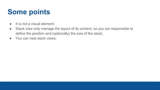 Some points
● It is not a visual element;
● Stack view only manage the layout of its content, so you are responsible to
define the position and (optionally) the size of the stack;
● You can nest stack views;
 