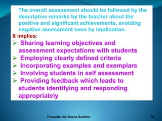 The overall assessment should be followed by the
    descriptive remarks by the teacher about the
    positive and significant achievements, avoiding
    negative assessment even by implication.
It implies:
 Sharing learning objectives and
 assessment expectations with students
 Employing clearly defined criteria
 Incorporating examples and exemplars
 Involving students in self assessment
 Providing feedback which leads to
 students identifying and responding
 appropriately


             Presented by:Sapna Sankhla                10
 