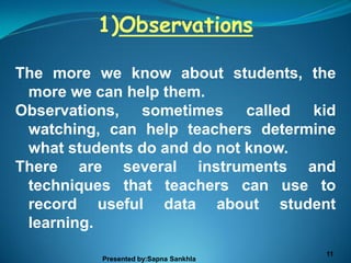 1)Observations

The more we know about students, the
 more we can help them.
Observations, sometimes called kid
 watching, can help teachers determine
 what students do and do not know.
There are several instruments and
 techniques that teachers can use to
 record useful data about student
 learning.
                                       11
          Presented by:Sapna Sankhla
 