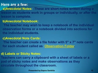 Here are a few:
 a)Anecdotal Notes: These are short notes written during a
lesson as students work in groups or individually, or after the
lesson is complete.
 b)Anecdotal Notebook:
  The teacher may wish to keep a notebook of the individual
 observation forms or a notebook divided into sections for
 the individual students.
 c)Anecdotal Note Cards:
  The teacher can create a file folder with 5" x 7" note cards
 for each student called as Observation Folder.

d) Labels or Sticky Notes:
Teachers can carry a clipboard with a sheet of labels or a
pad of sticky notes and make observations as they
circulate throughout the classroom.
                  Presented by:Sapna Sankhla                 12
 