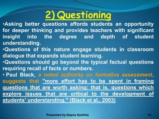2) Questioning
•Asking better questions affords students an opportunity
for deeper thinking and provides teachers with significant
insight into the degree and depth of student
understanding.
•Questions of this nature engage students in classroom
dialogue that expands student learning.
•Questions should go beyond the typical factual questions
requiring recall of facts or numbers.
• Paul Black, a noted authority on formative assessment,
suggests that "more effort has to be spent in framing
questions that are worth asking: that is, questions which
explore issues that are critical to the development of
students' understanding." (Black et al., 2003)

                Presented by:Sapna Sankhla             14
 