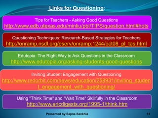 Links for Questioning:

               Tips for Teachers - Asking Good Questions
http://www.edb.utexas.edu/minliu/pbl/TIPS/question.html#hots

    Questioning Techniques: Research-Based Strategies for Teachers
 http://onramp.nsdl.org/eserv/onramp:1244/oct08_pl_tas.html

      Edutopia: The Right Way to Ask Questions in the Classroom
   http://www.edutopia.org/asking-students-good-questions

             Inviting Student Engagement with Questioning
http://www.redorbit.com/news/education/258931/inviting_studen
               t_engagement_with_questioning/

      Using "Think Time" and "Wait Time" Skillfully in the Classroom
           http://www.ericdigests.org/1995-1/think.htm
                     Presented by:Sapna Sankhla                        15
 