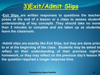 3)Exit/Admit Slips
•Exit Slips are written responses to questions the teacher
poses at the end of a lesson or a class to assess student
understanding of key concepts .They should take no more
than 5 minutes to complete and are taken up as students
leave the classroom.


•Admit slips are exactly like Exit Slips, but they are done prior
to or at the beginning of the class. Students may be asked to
reflect on their understanding of their previous night's
homework, or they may reflect on the previous day's lesson if
the question required a longer response time.


                  Presented by:Sapna Sankhla                16
 