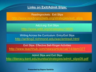 Links on Exit/Admit Slips:

                   Readingrockets: Exit Slips
    http://www.readingrockets.org/strategies/exit_slips

                       AdLit.org: Exit Slips
           http://www.adlit.org/strategies/19805
          Writing Across the Curriculum: Entry/Exit Slips
      http://writing2.richmond.edu/wac/entrexit.html
            Exit Slips: Effective Bell-Ringer Activities
  http://www.teachhub.com/news/article/cat/14/item/377
                    Admit Slips and Exit Slips
http://literacy.kent.edu/eureka/strategies/admit_slips09.pdf


                Presented by:Sapna Sankhla                     17
 
