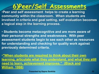 6)Peer/Self Assessments
•Peer and self assessment helps to create a learning
community within the classroom. When students are
involved in criteria and goal setting, self evaluation becomes
a logical step in the learning process.

• Students become metacognitive and are more aware of
their personal strengths and weaknesses. With peer
assessment students begin to see each other as resources
for understanding and checking for quality work against
previously determined criteria.

•"When students are required to think about their own
learning, articulate what they understand, and what they still
need to learn, achievement improves." (Black and
William 1998)
                 Presented by:Sapna Sankhla                23
 