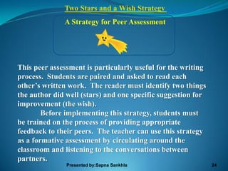 Two Stars and a Wish Strategy
              A Strategy for Peer Assessment




This peer assessment is particularly useful for the writing
process. Students are paired and asked to read each
other’s written work. The reader must identify two things
the author did well (stars) and one specific suggestion for
improvement (the wish).
        Before implementing this strategy, students must
be trained on the process of providing appropriate
feedback to their peers. The teacher can use this strategy
as a formative assessment by circulating around the
classroom and listening to the conversations between
partners.
               Presented by:Sapna Sankhla                     24
 