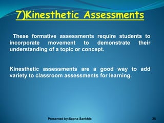 7)Kinesthetic Assessments
  These formative assessments require students to
incorporate   movement       to  demonstrate their
understanding of a topic or concept.


Kinesthetic assessments are a good way to add
variety to classroom assessments for learning.




             Presented by:Sapna Sankhla              25
 