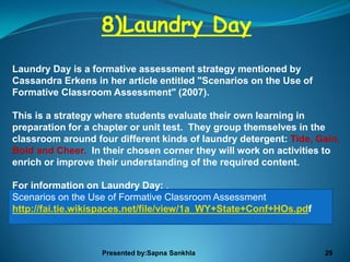 8)Laundry Day
Laundry Day is a formative assessment strategy mentioned by
Cassandra Erkens in her article entitled "Scenarios on the Use of
Formative Classroom Assessment" (2007).

This is a strategy where students evaluate their own learning in
preparation for a chapter or unit test. They group themselves in the
classroom around four different kinds of laundry detergent: Tide, Gain,
Bold and Cheer. In their chosen corner they will work on activities to
enrich or improve their understanding of the required content.

For information on Laundry Day: .
Scenarios on the Use of Formative Classroom Assessment
http://fai.tie.wikispaces.net/file/view/1a_WY+State+Conf+HOs.pdf



                   Presented by:Sapna Sankhla                       29
 