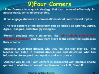 9)Four Corners
• Four Corners is a quick strategy that can be used effectively for
assessing students’ understanding.

•It can engage students in conversations about controversial topics.

• The four corners of the classroom can be labeled as Strongly Agree,
Agree, Disagree, and Strongly Disagree.

•Present students with a statement, like "All students should wear
uniforms to school," and have them move to the corner that expresses
their opinion.

•Students could then discuss why they feel the way they do. The
teacher can listen to student discussions and determine who has
information to support their opinion and who does not.

•Another way to use Four Corners is associated with multiple choice
quizzes. Label the corners of the classroom as A, B, C and D.

                  Presented by:Sapna Sankhla                           30
 