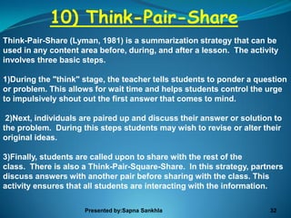 10) Think-Pair-Share
Think-Pair-Share (Lyman, 1981) is a summarization strategy that can be
used in any content area before, during, and after a lesson. The activity
involves three basic steps.

1)During the "think" stage, the teacher tells students to ponder a question
or problem. This allows for wait time and helps students control the urge
to impulsively shout out the first answer that comes to mind.

 2)Next, individuals are paired up and discuss their answer or solution to
the problem. During this steps students may wish to revise or alter their
original ideas.

3)Finally, students are called upon to share with the rest of the
class. There is also a Think-Pair-Square-Share. In this strategy, partners
discuss answers with another pair before sharing with the class. This
activity ensures that all students are interacting with the information.

                     Presented by:Sapna Sankhla                       32
 