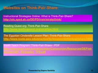Websites on Think-Pair-Share:

Instructional Strategies Online: What is Think-Pair-Share?
http://olc.spsd.sk.ca/DE/PD/instr/strats/think/

Reading Quest.org: Think-Pair-Share
http://www.readingquest.org/strat/tps.html

The Egyptian Cinderella Lesson Plan: Think-Pair-Share
http://www.ncela.gwu.edu/practice/itc/lessons/dnthinkpairshare.html

Intel® Teach Program: Think-Pair-Share - PDF
http://download.intel.com/education/Common/en/Resources/DEP/str
ategies/DEP_Strategies_TPS.pdf




                    Presented by:Sapna Sankhla                    33
 