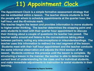 11) Appointment Clock
The Appointment Clock is a simple formative assessment strategy that
can be embedded within a lesson. The teacher directs students to find
the people with whom to schedule appointments at the quarter hour, the
half hour, and the 45-minute mark.
The teacher begins the lesson and provides information to move students
to higher-order thinking. The teacher determines the stopping point and
asks students to meet with their quarter hour appointment to discuss
their thinking about a couple of questions the teacher has posed. The
teacher walks around and listens to the conversations taking place
between partners, noting any misconceptions or misunderstandings. The
teacher uses this information to redirect the next segment of the lesson.
 Students meet with their half hour appointment and the teacher conducts
the same informal observation and adjusts the third section of the
lesson. Students continue this process until the lesson is complete. By
structuring a lesson in the manner, the teacher is able to determine the
current level of understanding for the class and for individual students,
and make immediate adjustments to instruction to assist students in their
learning.
                     Presented by:Sapna Sankhla                     34
 