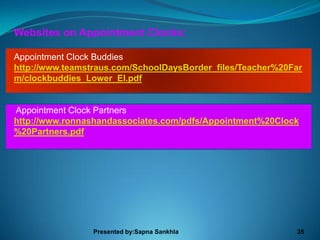 Websites on Appointment Clocks:

Appointment Clock Buddies
http://www.teamstraus.com/SchoolDaysBorder_files/Teacher%20Far
m/clockbuddies_Lower_El.pdf


Appointment Clock Partners
http://www.ronnashandassociates.com/pdfs/Appointment%20Clock
%20Partners.pdf




                 Presented by:Sapna Sankhla                 35
 