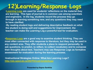 12)Learning/Response Logs
•Learning Logs are used for students' reflections on the material they
are learning. This type of journal is in common use among scientists
and engineers. In the log, students record the process they go
through in learning something new, and any questions they may need
to have clarified.
•By reading student logs and delivering descriptive feedback on what
the student is doing well and suggestions for improvement. the
teacher can make the Learning Log a powerful tool for evaluation.


•Response Logs are a good way to examine student thinking .They are
most often connected with response to literature, but they may be used in
any content area. They offer students a place to respond personally, to
ask questions, to predict, to reflect, to collect vocabulary and to compose
their thoughts about text. Teachers may use Response Logs as formative
assessment for evaluation during the learning process.

•Instructional Strategies Online: What Are Learning Logs?
http://olc.spsd.sk.ca/DE/PD/instr/strats/logs/

                    Presented by:Sapna Sankhla                            36
 
