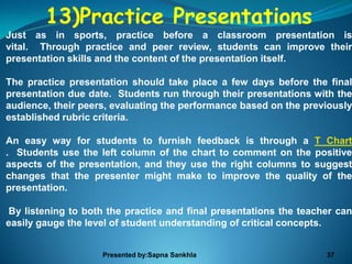 13)Practice Presentations
Just as in sports, practice before a classroom presentation is
vital. Through practice and peer review, students can improve their
presentation skills and the content of the presentation itself.

The practice presentation should take place a few days before the final
presentation due date. Students run through their presentations with the
audience, their peers, evaluating the performance based on the previously
established rubric criteria.

An easy way for students to furnish feedback is through a T Chart
. Students use the left column of the chart to comment on the positive
aspects of the presentation, and they use the right columns to suggest
changes that the presenter might make to improve the quality of the
presentation.

By listening to both the practice and final presentations the teacher can
easily gauge the level of student understanding of critical concepts.


                    Presented by:Sapna Sankhla                     37
 