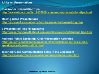Links on Presentations:

Classroom Presentation Tips
http://www.ehow.com/list_6137068_classroom-presentation-tips.html

Making Class Presentations
http://socserv2.mcmaster.ca/Inquiry/presentationsmaking.htm

9 Presentation Tips for Students
http://presentationsoft.about.com/od/classrooms/tp/student_tips.htm

Fearless Public Speaking: Oral Presentation Activities
http://goliath.ecnext.com/coms2/gi_0199-6309433/Fearless-public-
speaking-oral-presentation.html

Teaching Good Communication Skills in the Classroom
http://www.essortment.com/all/communicationte_rqmd.htm




                    Presented by:Sapna Sankhla
 