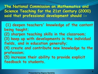 The National Commission on Mathematics and
Science Teaching for the 21st Century (2000)
said that professional development should :-

 (1) deepen teachers' knowledge of the content
being taught;
(2) sharpen teaching skills in the classroom;
(3) keep up with developments in the individual
fields, and in education generally;
(4) create and contribute new knowledge to the
profession;
(5) increase their ability to provide explicit
feedback to students.

                                               4
            Presented by:Sapna Sankhla
 